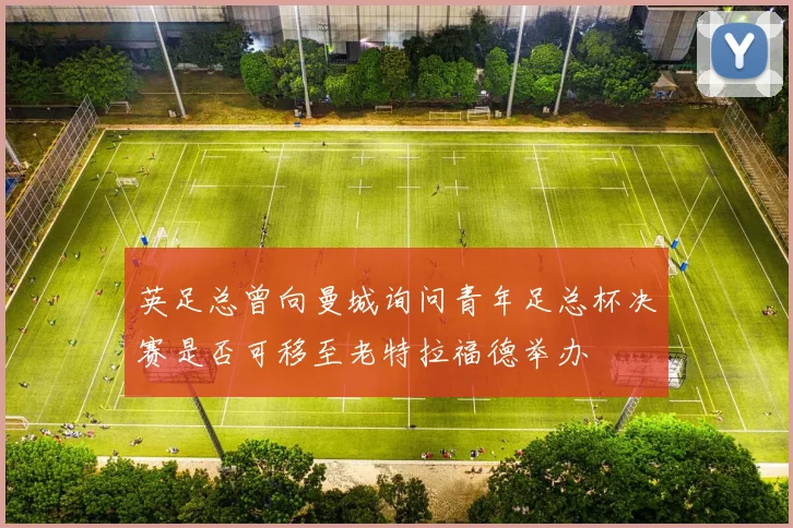 英足总曾向曼城询问青年足总杯决赛是否可移至老特拉福德举办
