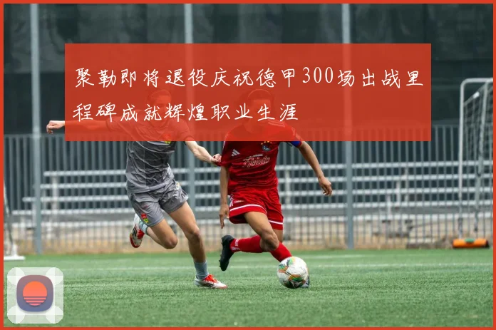 聚勒即将退役庆祝德甲300场出战里程碑成就辉煌职业生涯