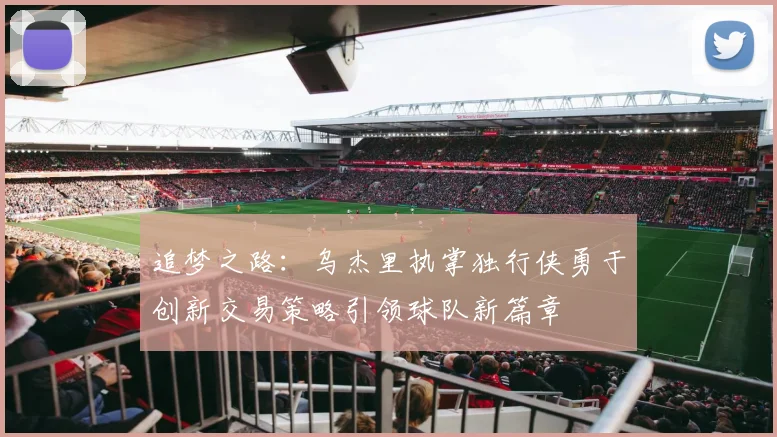追梦之路：乌杰里执掌独行侠勇于创新交易策略引领球队新篇章