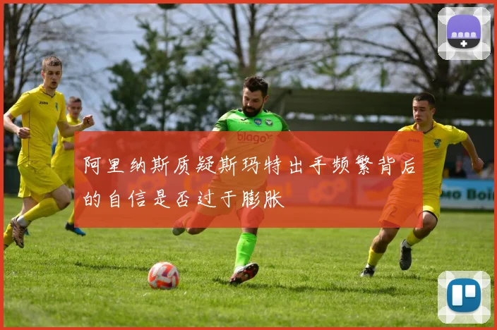 阿里纳斯质疑斯玛特出手频繁背后的自信是否过于膨胀
