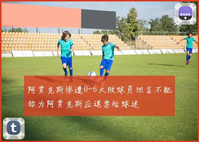 阿贾克斯惨遭0-6大败球员坦言不配称为阿贾克斯应退票给球迷