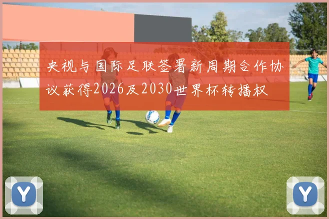 央视与国际足联签署新周期合作协议获得2026及2030世界杯转播权