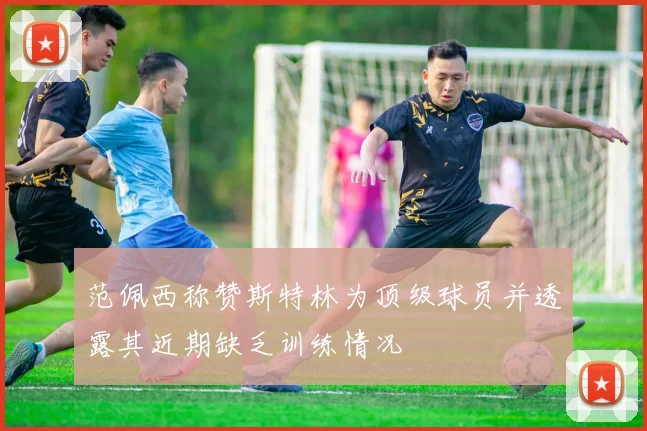 范佩西称赞斯特林为顶级球员并透露其近期缺乏训练情况