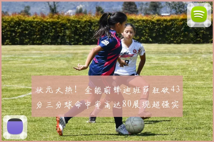 状元大热！全能前锋迪班萨狂砍43分三分球命中率高达80展现超强实力