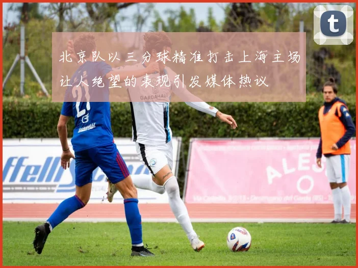 北京队以三分球精准打击上海主场让人绝望的表现引发媒体热议