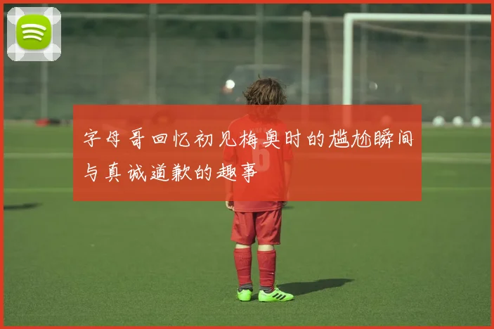 字母哥回忆初见梅奥时的尴尬瞬间与真诚道歉的趣事