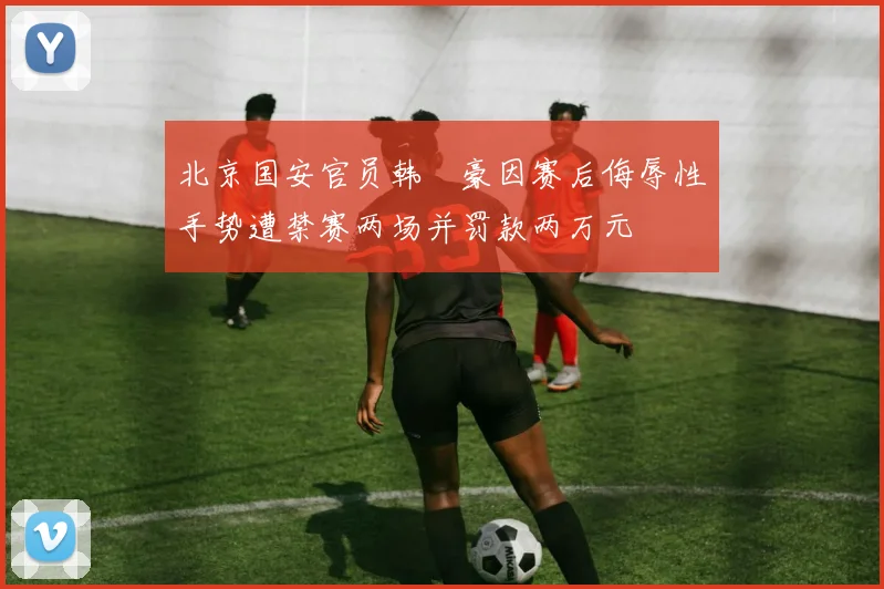 北京国安官员韩瑀豪因赛后侮辱性手势遭禁赛两场并罚款两万元