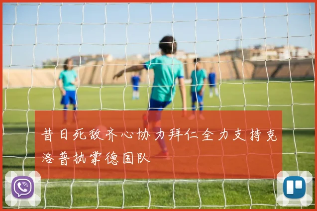 昔日死敌齐心协力拜仁全力支持克洛普执掌德国队