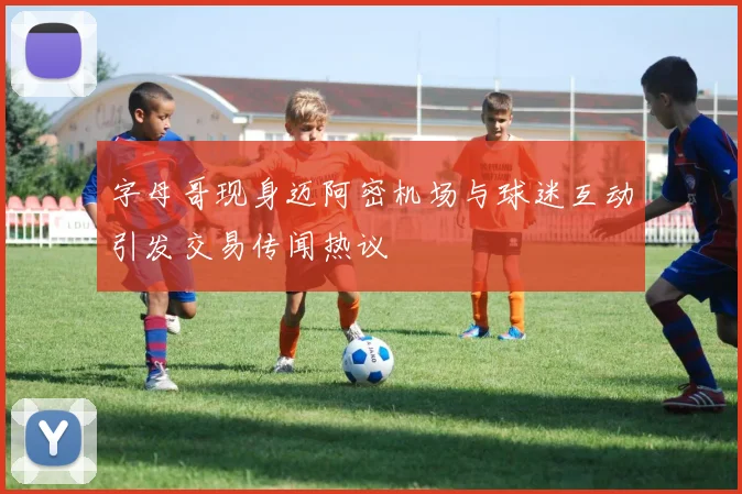 字母哥现身迈阿密机场与球迷互动引发交易传闻热议