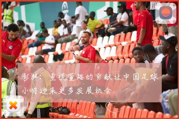 澎湃：重视董路的贡献让中国足球小将迎来更多发展机会