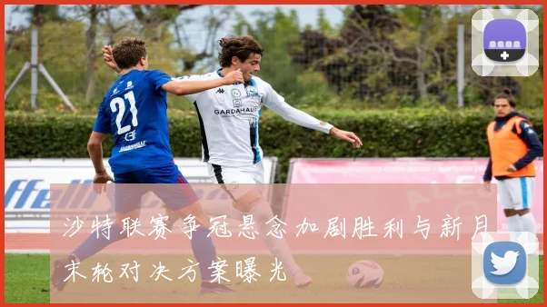 沙特联赛争冠悬念加剧胜利与新月末轮对决方案曝光