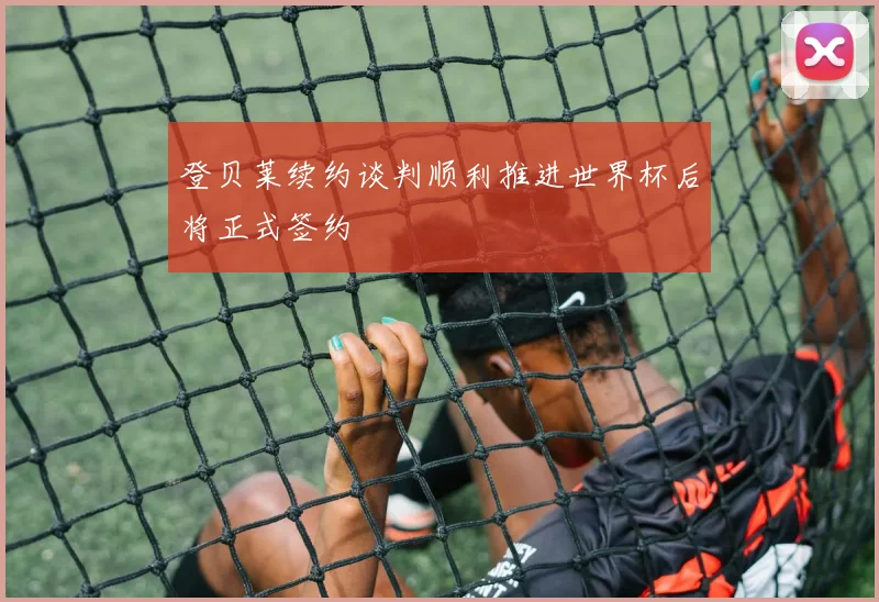 登贝莱续约谈判顺利推进世界杯后将正式签约