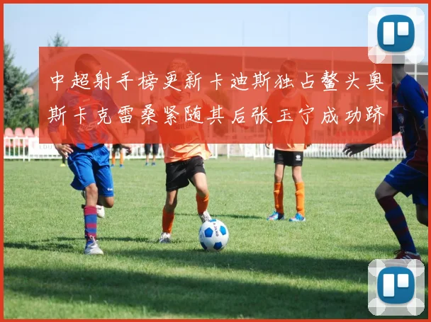中超射手榜更新卡迪斯独占鳌头奥斯卡克雷桑紧随其后张玉宁成功跻身前十