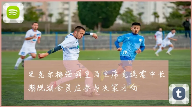 里克尔梅强调皇马主席竞选需中长期规划会员应参与决策方向