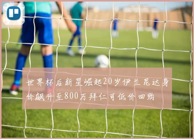 世界杯后新星崛起20岁伊兰昆达身价飙升至800万拜仁可低价回购