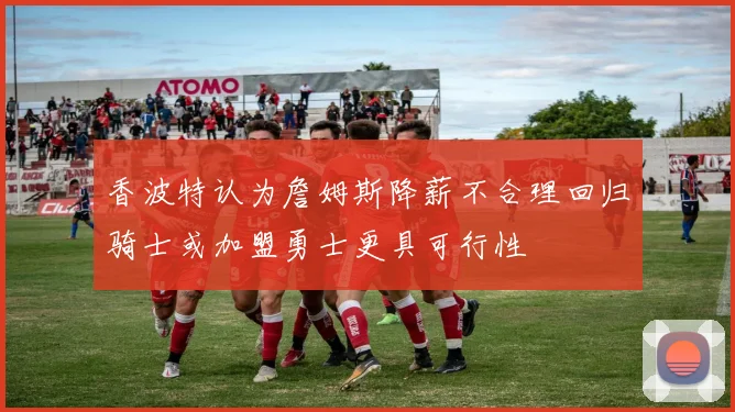 香波特认为詹姆斯降薪不合理回归骑士或加盟勇士更具可行性