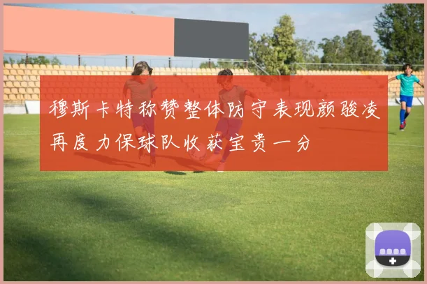 穆斯卡特称赞整体防守表现颜骏凌再度力保球队收获宝贵一分