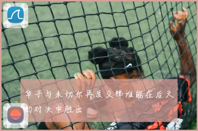 华子与米切尔再度交锋谁能在后天的对决中胜出