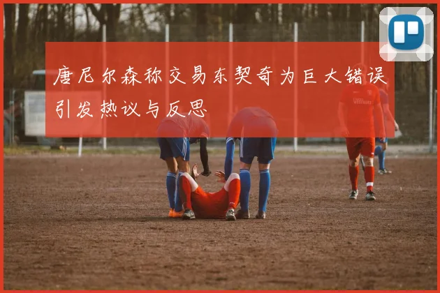 唐尼尔森称交易东契奇为巨大错误引发热议与反思