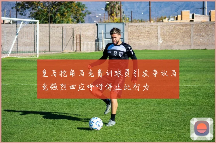 皇马挖角马竞青训球员引发争议马竞强烈回应呼吁停止此行为