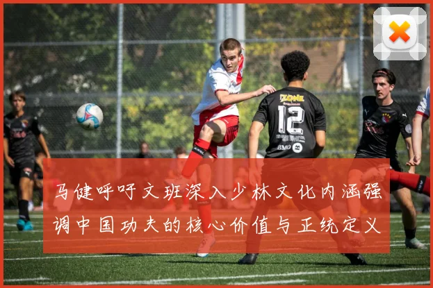 马健呼吁文班深入少林文化内涵强调中国功夫的核心价值与正统定义