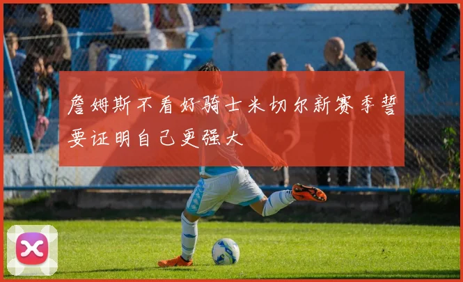 詹姆斯不看好骑士米切尔新赛季誓要证明自己更强大
