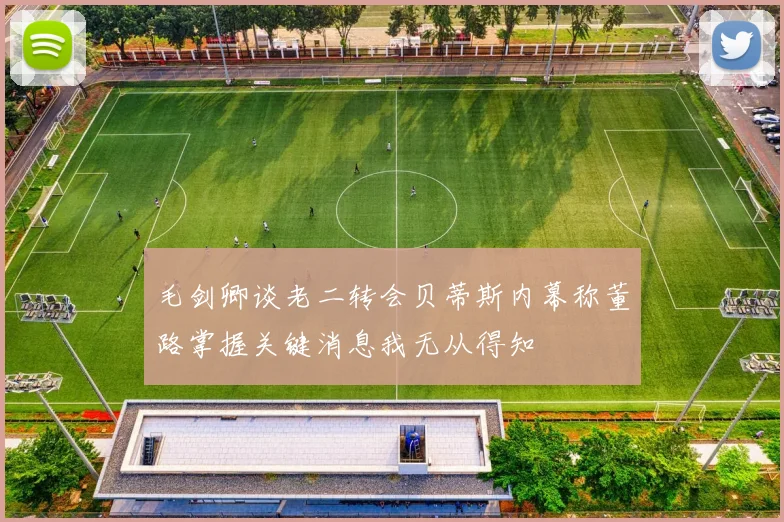 毛剑卿谈老二转会贝蒂斯内幕称董路掌握关键消息我无从得知